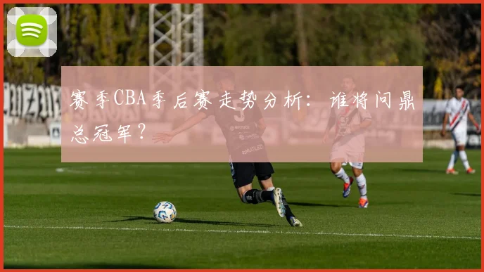 赛季CBA季后赛走势分析:谁将问鼎总冠军?