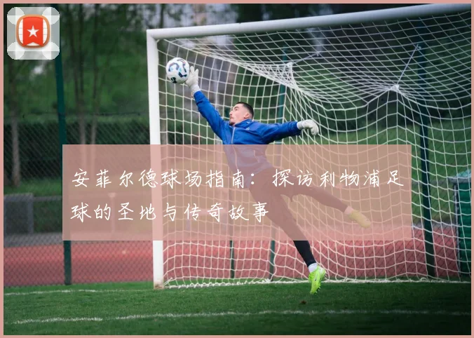 安菲尔德球场指南:探访利物浦足球的圣地与传奇故事