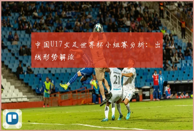 中国U17女足世界杯小组赛分析：出线形势解读