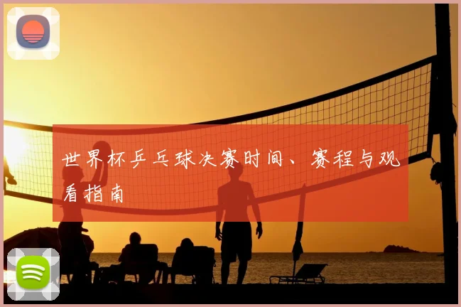 世界杯乒乓球决赛时间、赛程与观看指南