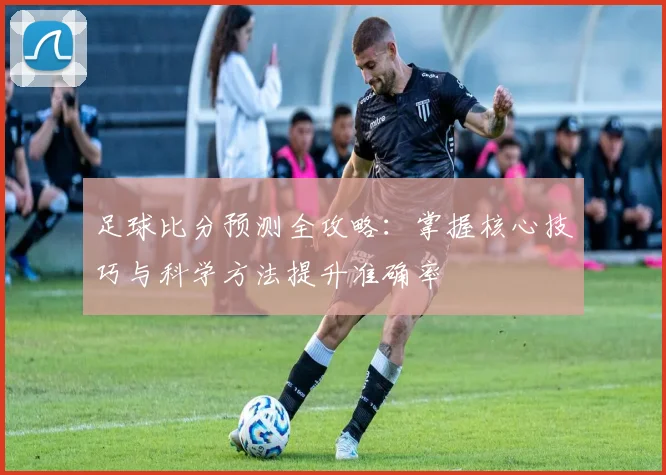 足球比分预测全攻略：掌握核心技巧与科学方法提升准确率