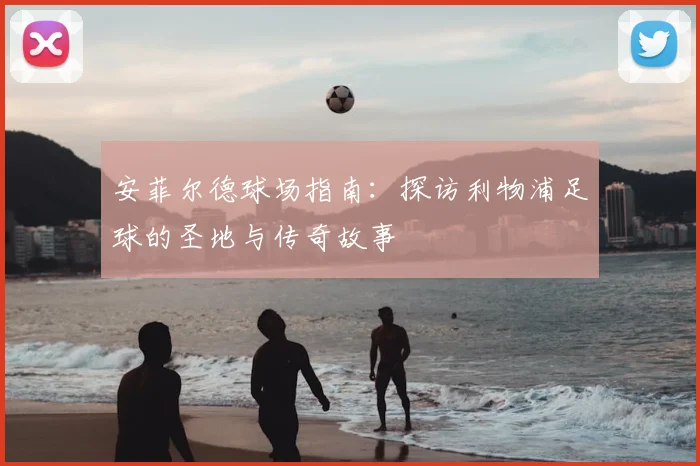 安菲尔德球场指南:探访利物浦足球的圣地与传奇故事