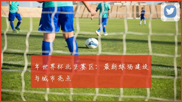 年世界杯北京赛区:最新球场建设与城市亮点