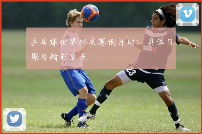 乒乓球世界杯决赛倒计时:具体日期与精彩看点