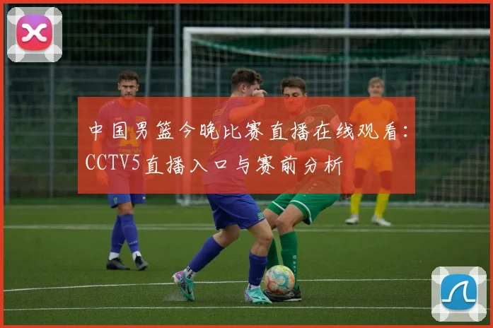 中国男篮今晚比赛直播在线观看:CCTV5直播入口与赛前分析